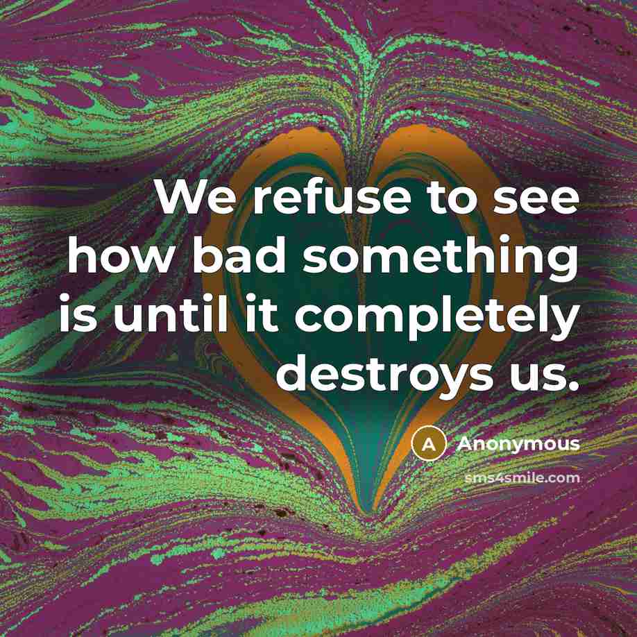 “We refuse to see how bad something is until it completely destroys us.” quote by Anonymous