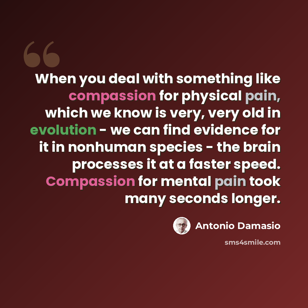 “When you deal with something like compassion for physical pain, which we know is very, very old in evolution - we can find evidence for it in nonhuman species - the brain processes it at a faster speed. Compassion for mental pain took many seconds longer.” quote by Antonio Damasio