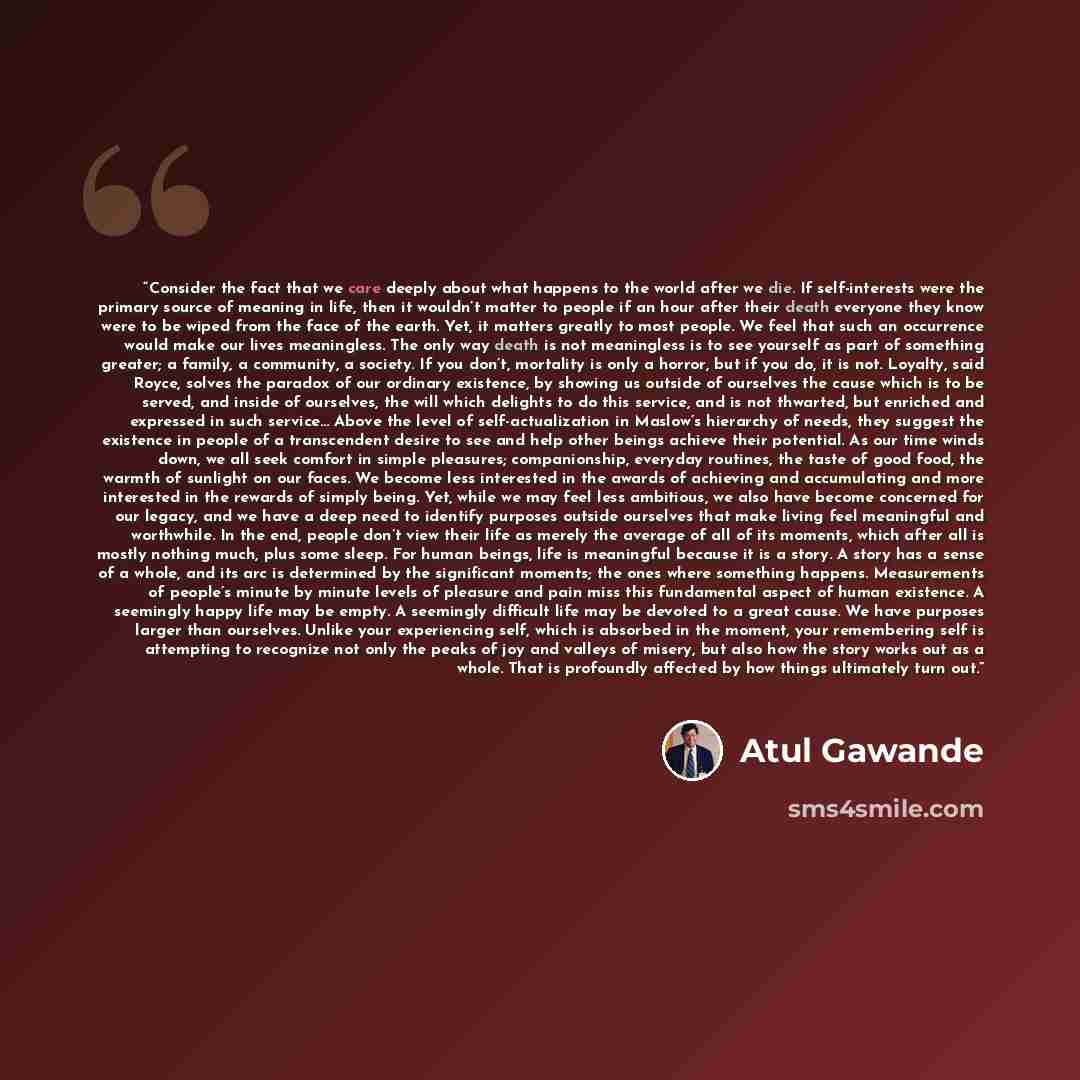 “Consider the fact that we care deeply about what happens to the world after we die. If self-interests were the primary source of meaning in life, then it wouldn’t matter to people if an hour after their death everyone they know were to be wiped from the face of the earth. Yet, it matters greatly…” quote by Atul Gawande