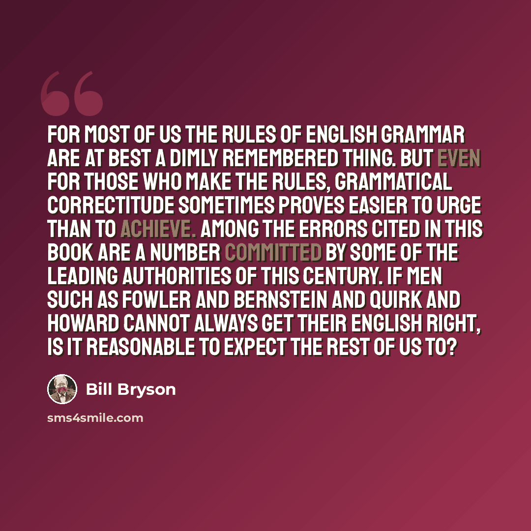 “For most of us the rules of English grammar are at best a dimly remembered thing. But even for those who make the rules, grammatical correctitude sometimes proves easier to urge than to achieve. Among the errors cited in this book are a number committed by some of the leading authorities of this…” quote by Bill Bryson