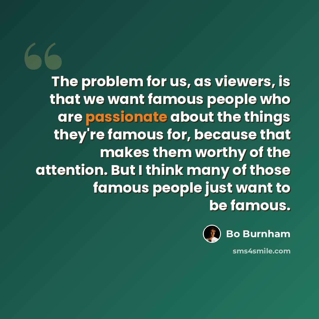 “The problem for us, as viewers, is that we want famous people who are passionate about the things they're famous for, because that makes them worthy of the attention. But I think many of those famous people just want to be famous.” quote by Bo Burnham