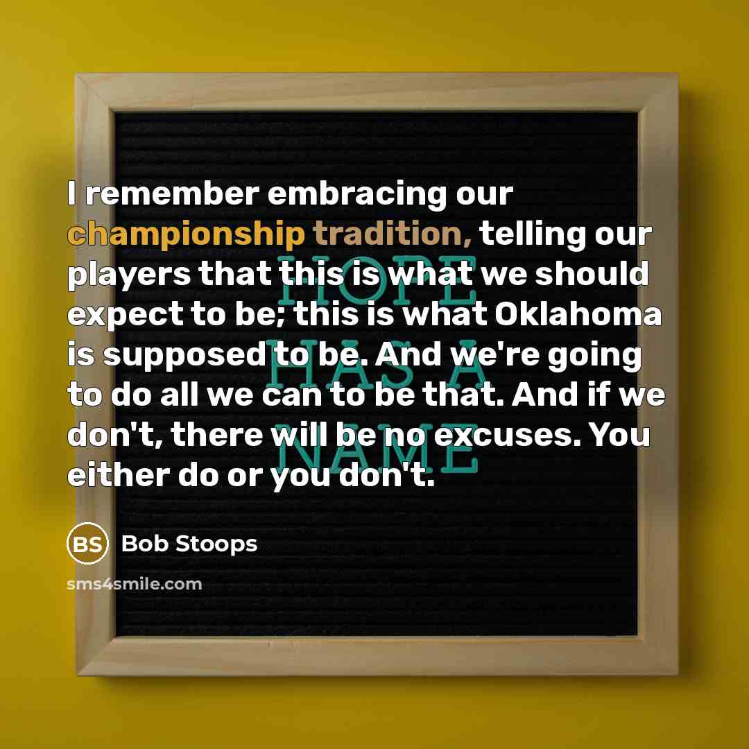 “I remember embracing our championship tradition, telling our players that this is what we should expect to be; this is what Oklahoma is supposed to be. And we're going to do all we can to be that. And if we don't, there will be no excuses. You either do or you don't.” quote by Bob Stoops