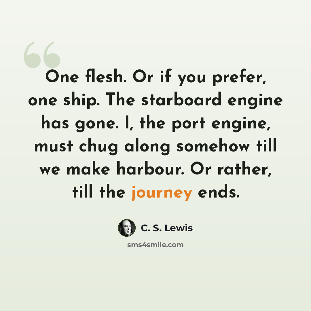 “One flesh. Or if you prefer, one ship. The starboard engine has gone. I, the port engine, must chug along somehow till we make harbour. Or rather, till the journey ends.” quote by C. S. Lewis