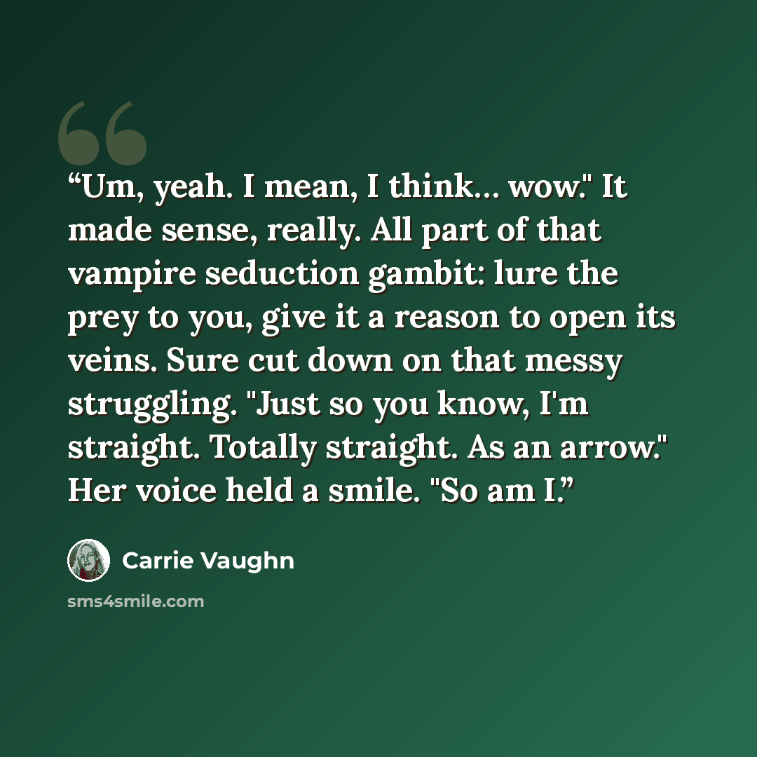 “Um, yeah. I mean, I think… wow." It made sense, really. All part of that vampire seduction gambit: lure the prey to you, give it a reason to open its veins. Sure cut down on that messy struggling. "Just so you know, I'm straight. Totally straight. As an arrow." Her voice held a smile. "So am I.” quote by Carrie Vaughn