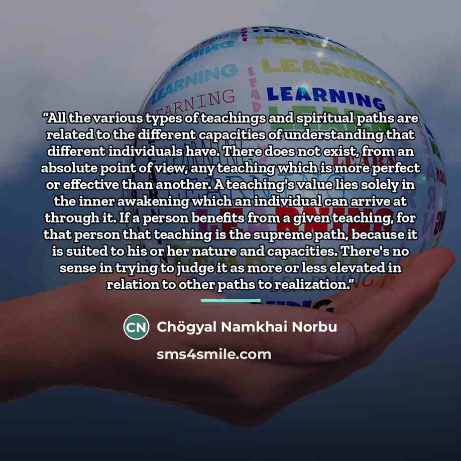 “All the various types of teachings and spiritual paths are related to the different capacities of understanding that different individuals have. There does not exist, from an absolute point of view, any teaching which is more perfect or effective than another. A teaching's value lies solely in the…” quote by Chögyal Namkhai Norbu