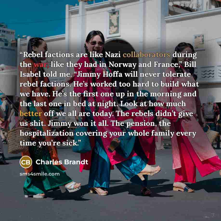 “Rebel factions are like Nazi collaborators during the war, like they had in Norway and France,” Bill Isabel told me. “Jimmy Hoffa will never tolerate rebel factions. He’s worked too hard to build what we have. He’s the first one up in the morning and the last one in bed at night. Look at how much…” quote by Charles Brandt