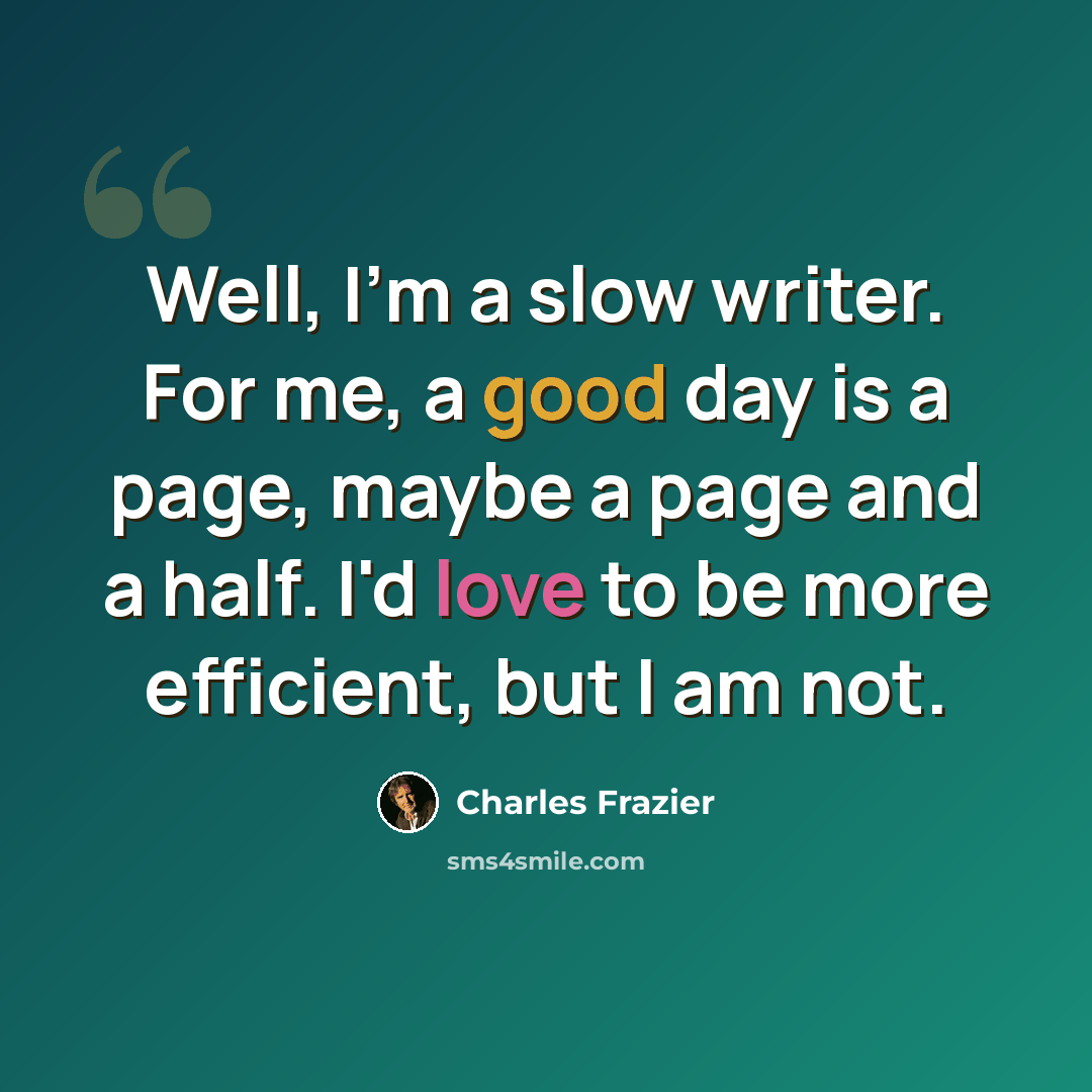 “Well, I'm a slow writer. For me, a good day is a page, maybe a page and a half. I'd love to be more efficient, but I am not.” quote by Charles Frazier