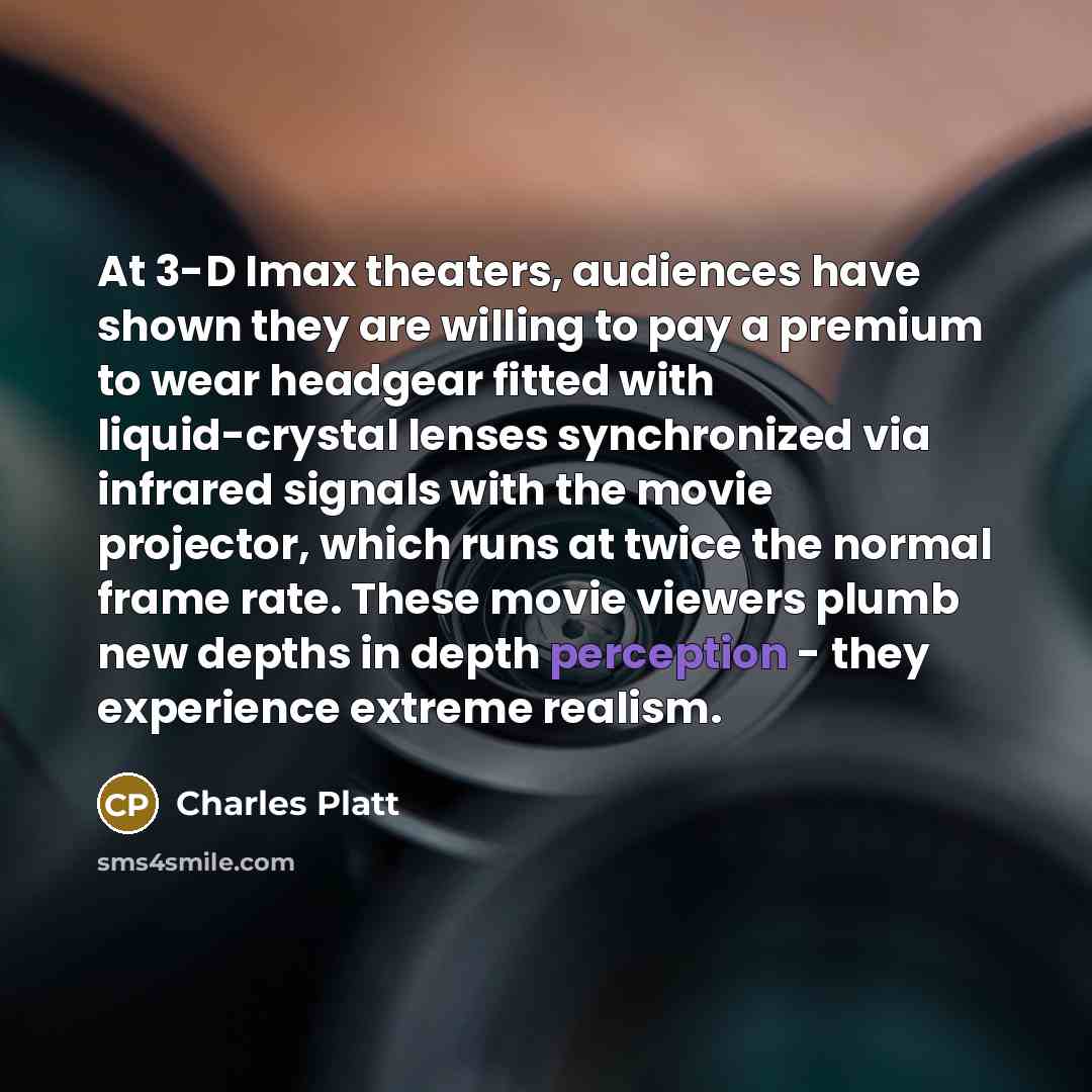 “At 3-D Imax theaters, audiences have shown they are willing to pay a premium to wear headgear fitted with liquid-crystal lenses synchronized via infrared signals with the movie projector, which runs at twice the normal frame rate. These movie viewers plumb new depths in depth perception - they…” quote by Charles Platt