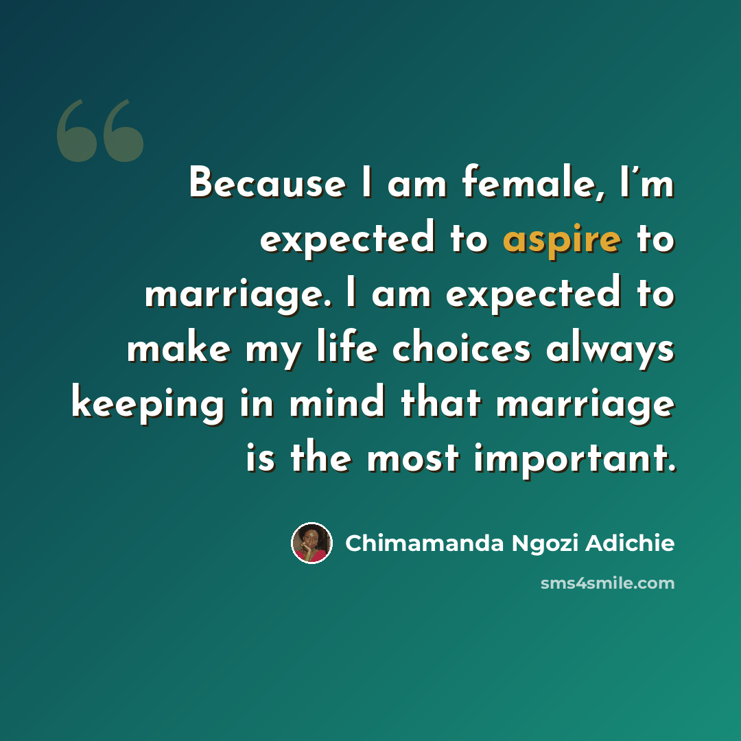 “Because I am female, I’m expected to aspire to marriage. I am expected to make my life choices always keeping in mind that marriage is the most important.” quote by Chimamanda Ngozi Adichie
