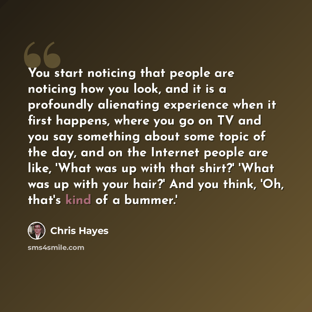 “You start noticing that people are noticing how you look, and it is a profoundly alienating experience when it first happens, where you go on TV and you say something about some topic of the day, and on the Internet people are like, 'What was up with that shirt?' 'What was up with your hair?' And…” quote by Chris Hayes