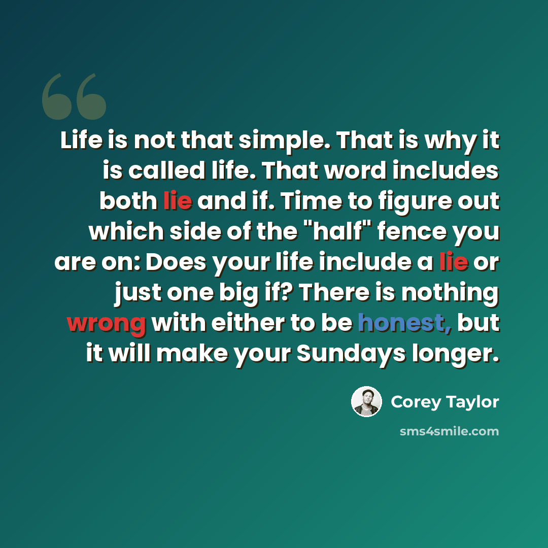 “Life is not that simple. That is why it is called life. That word includes both lie and if. Time to figure out which side of the "half" fence you are on: Does your life include a lie or just one big if? There is nothing wrong with either to be honest, but it will make your Sundays longer.” quote by Corey Taylor