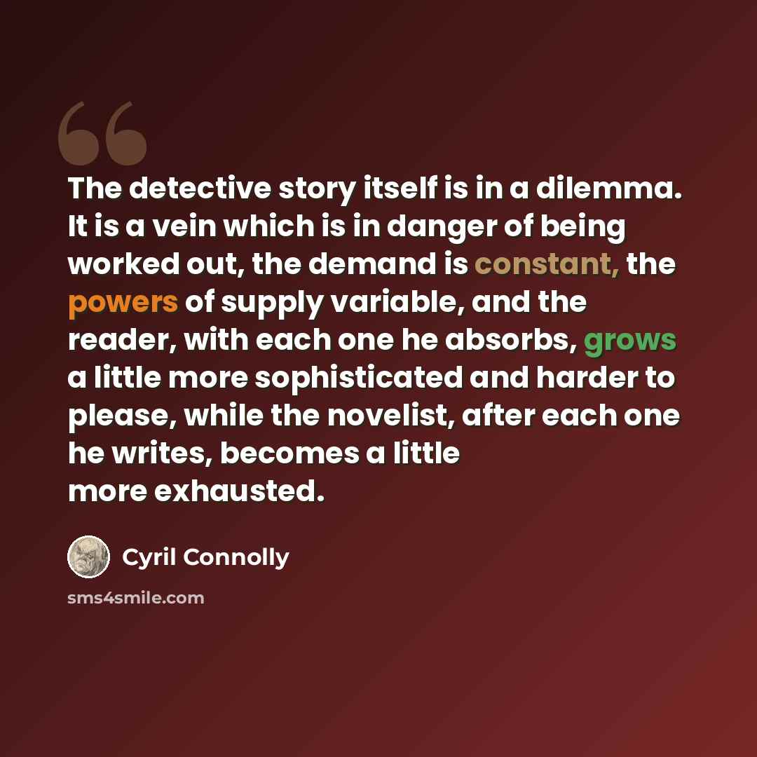 “The detective story itself is in a dilemma. It is a vein which is in danger of being worked out, the demand is constant, the powers of supply variable, and the reader, with each one he absorbs, grows a little more sophisticated and harder to please, while the novelist, after each one he writes…” quote by Cyril Connolly
