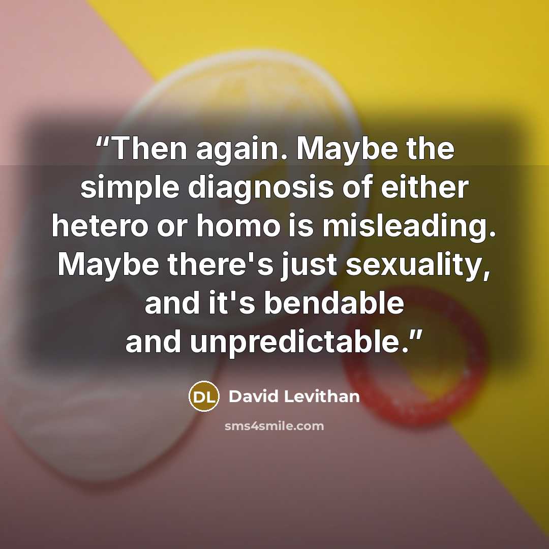 “Then again. Maybe the simple diagnosis of either hetero or homo is misleading. Maybe there's just sexuality, and it's bendable and unpredictable.” quote by David Levithan