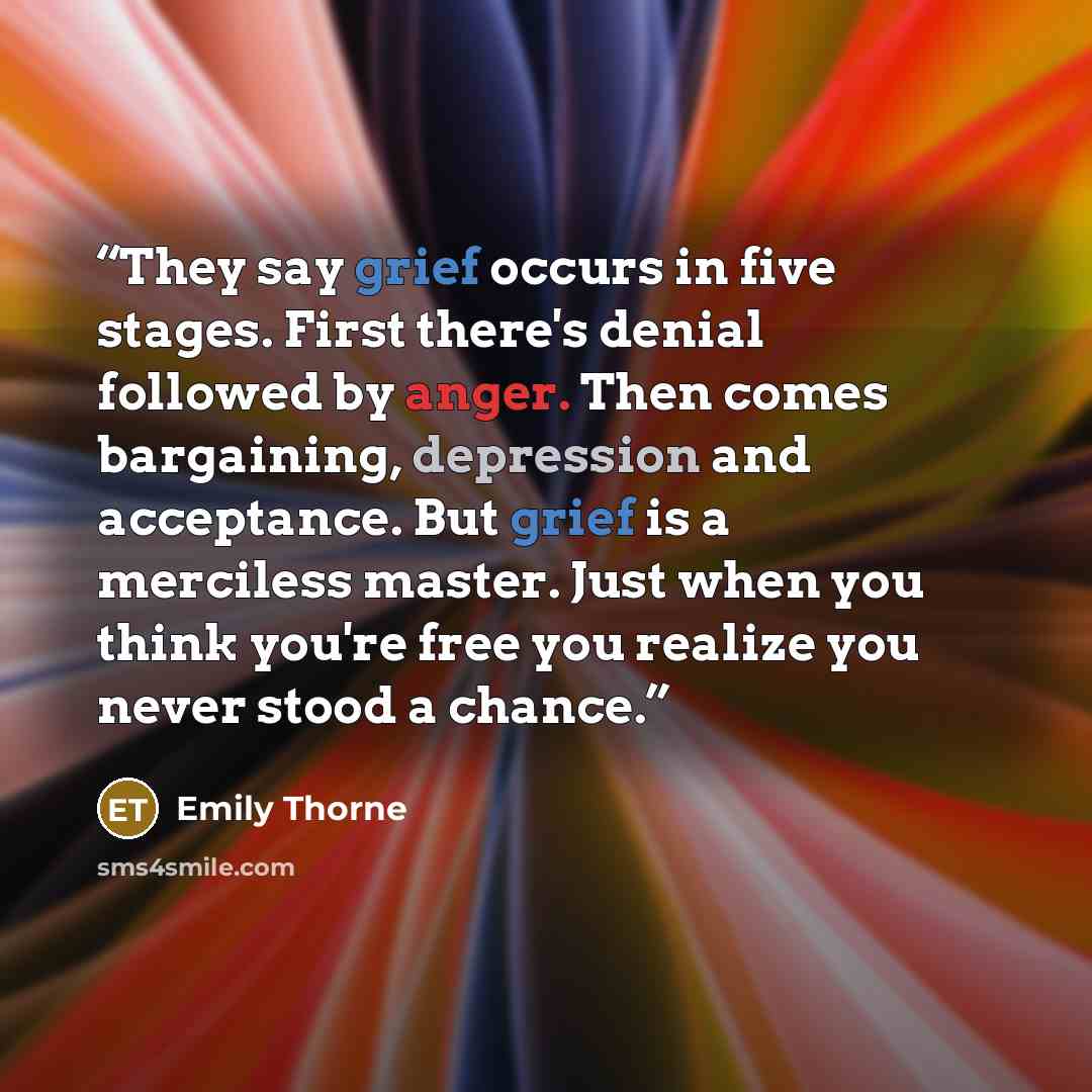 “They say grief occurs in five stages. First there's denial followed by anger. Then comes bargaining, depression and acceptance. But grief is a merciless master. Just when you think you're free you realize you never stood a chance.” quote by Emily Thorne