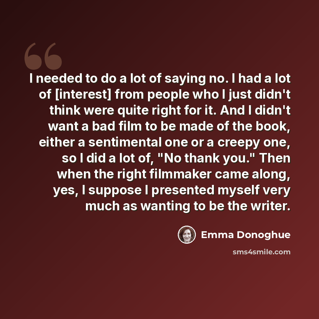 “I needed to do a lot of saying no. I had a lot of [interest] from people who I just didn't think were quite right for it. And I didn't want a bad film to be made of the book, either a sentimental one or a creepy one, so I did a lot of, "No thank you." Then when the right filmmaker came along, yes…” quote by Emma Donoghue