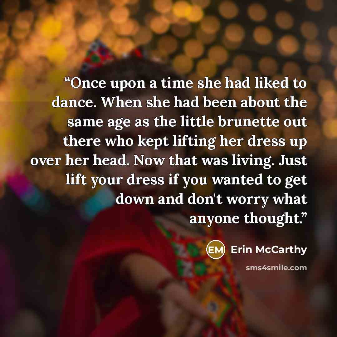 “Once upon a time she had liked to dance. When she had been about the same age as the little brunette out there who kept lifting her dress up over her head. Now that was living. Just lift your dress if you wanted to get down and don't worry what anyone thought.” quote by Erin McCarthy