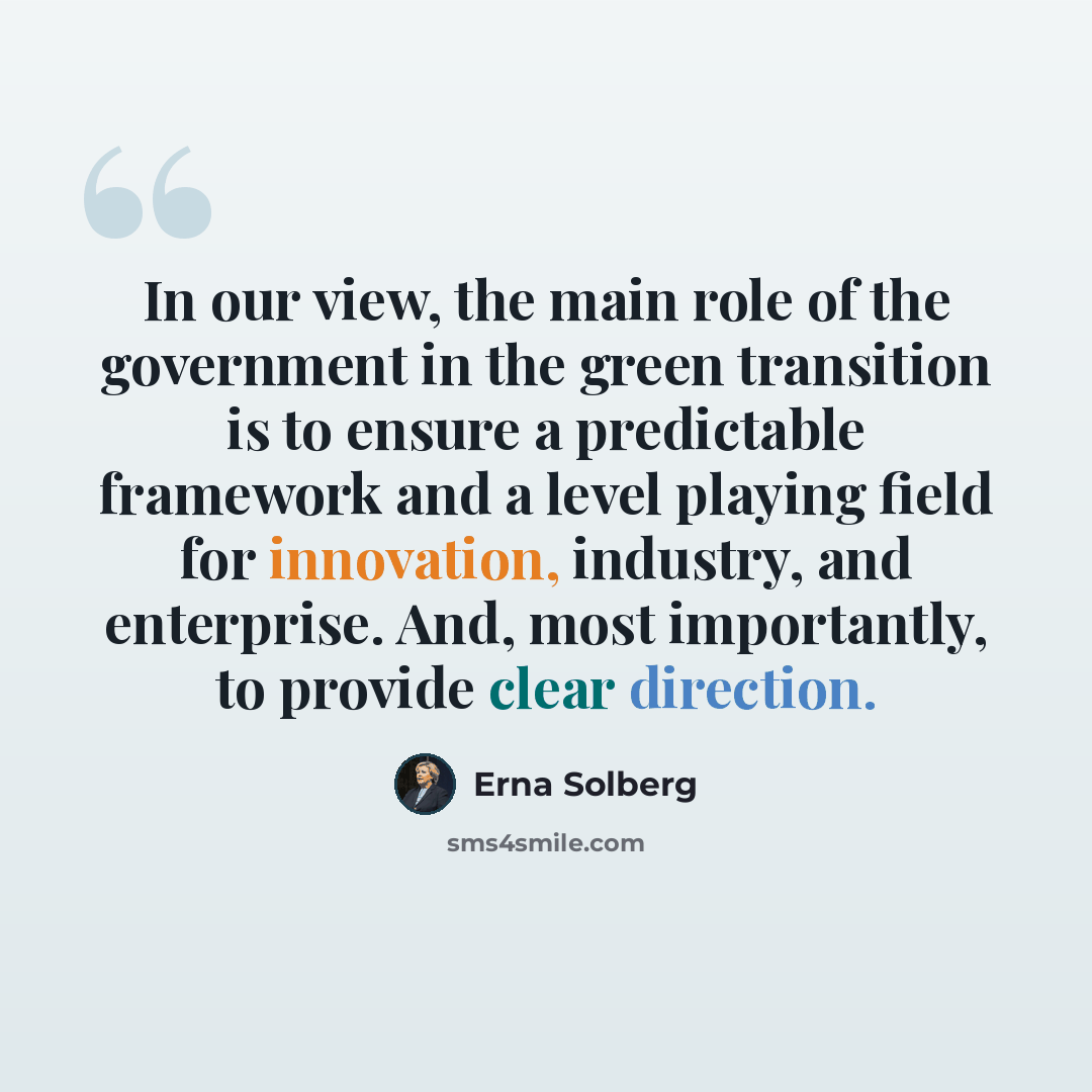 “In our view, the main role of the government in the green transition is to ensure a predictable framework and a level playing field for innovation, industry, and enterprise. And, most importantly, to provide clear direction.” quote by Erna Solberg