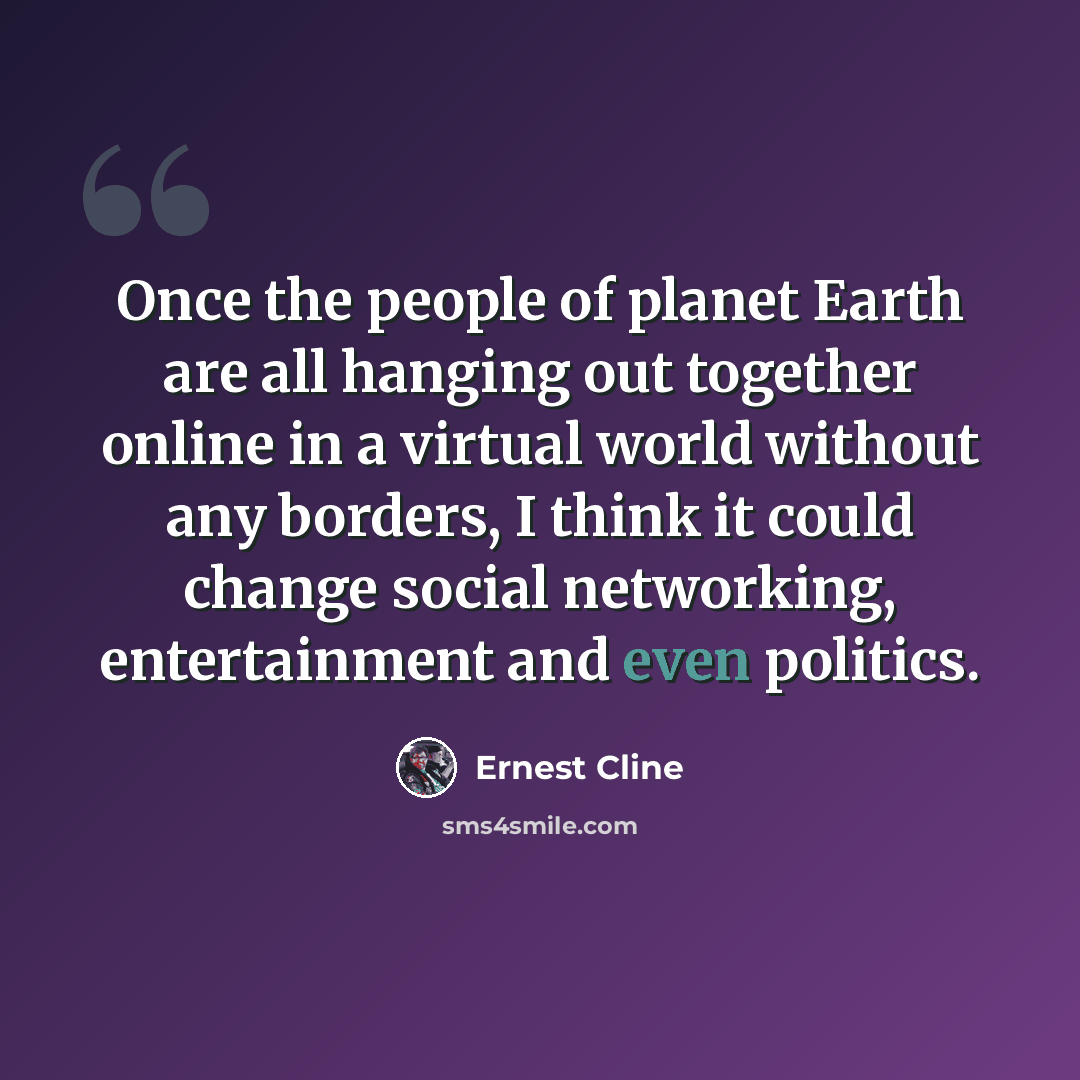 “Once the people of planet Earth are all hanging out together online in a virtual world without any borders, I think it could change social networking, entertainment and even politics.” quote by Ernest Cline