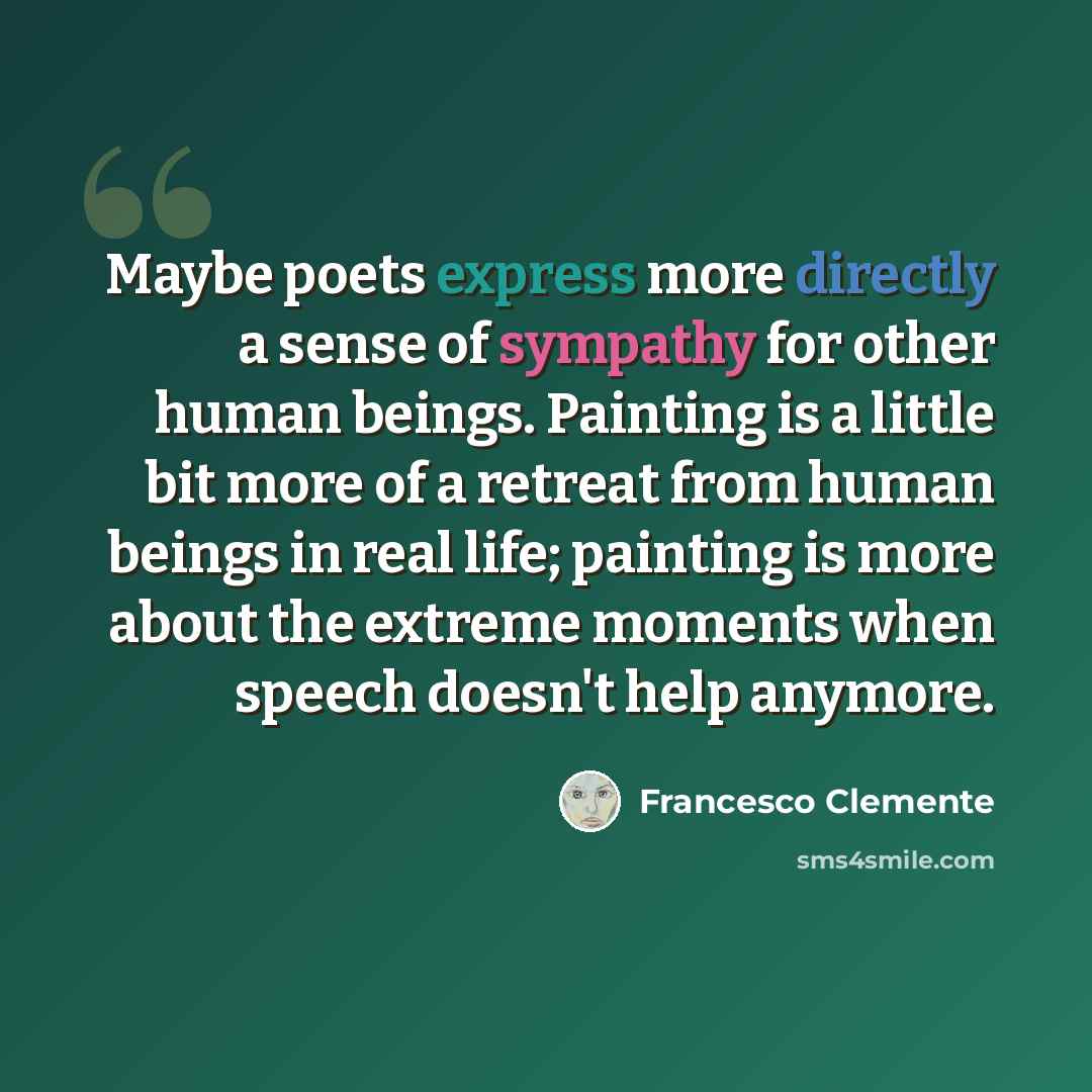 “Maybe poets express more directly a sense of sympathy for other human beings. Painting is a little bit more of a retreat from human beings in real life; painting is more about the extreme moments when speech doesn't help anymore.” quote by Francesco Clemente