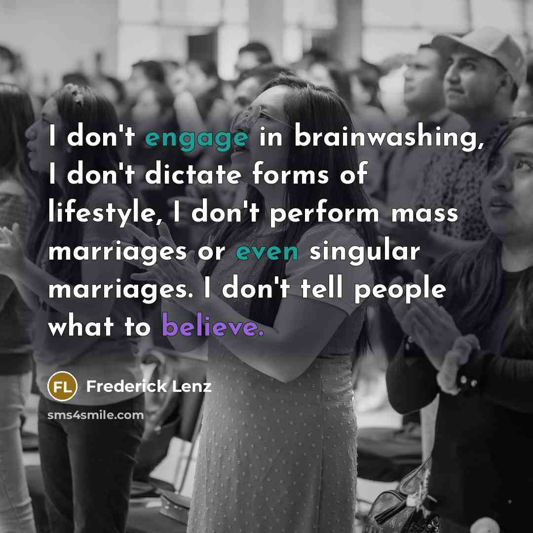 “I don't engage in brainwashing, I don't dictate forms of lifestyle, I don't perform mass marriages or even singular marriages. I don't tell people what to believe.” quote by Frederick Lenz