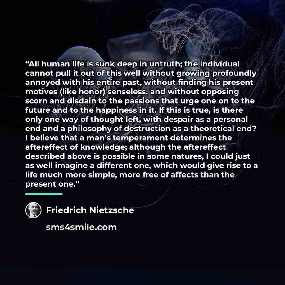 “All human life is sunk deep in untruth; the individual cannot pull it out of this well without growing profoundly annoyed with his entire past, without finding his present motives (like honor) senseless, and without opposing scorn and disdain to the passions that urge one on to the future and to…” quote by Friedrich Nietzsche