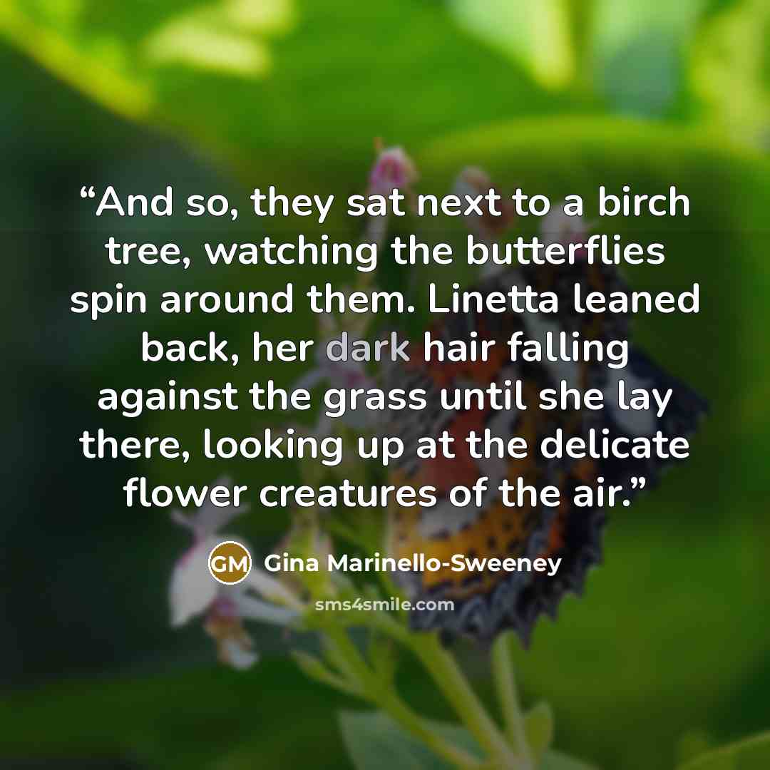 “And so, they sat next to a birch tree, watching the butterflies spin around them. Linetta leaned back, her dark hair falling against the grass until she lay there, looking up at the delicate flower creatures of the air.” quote by Gina Marinello-Sweeney