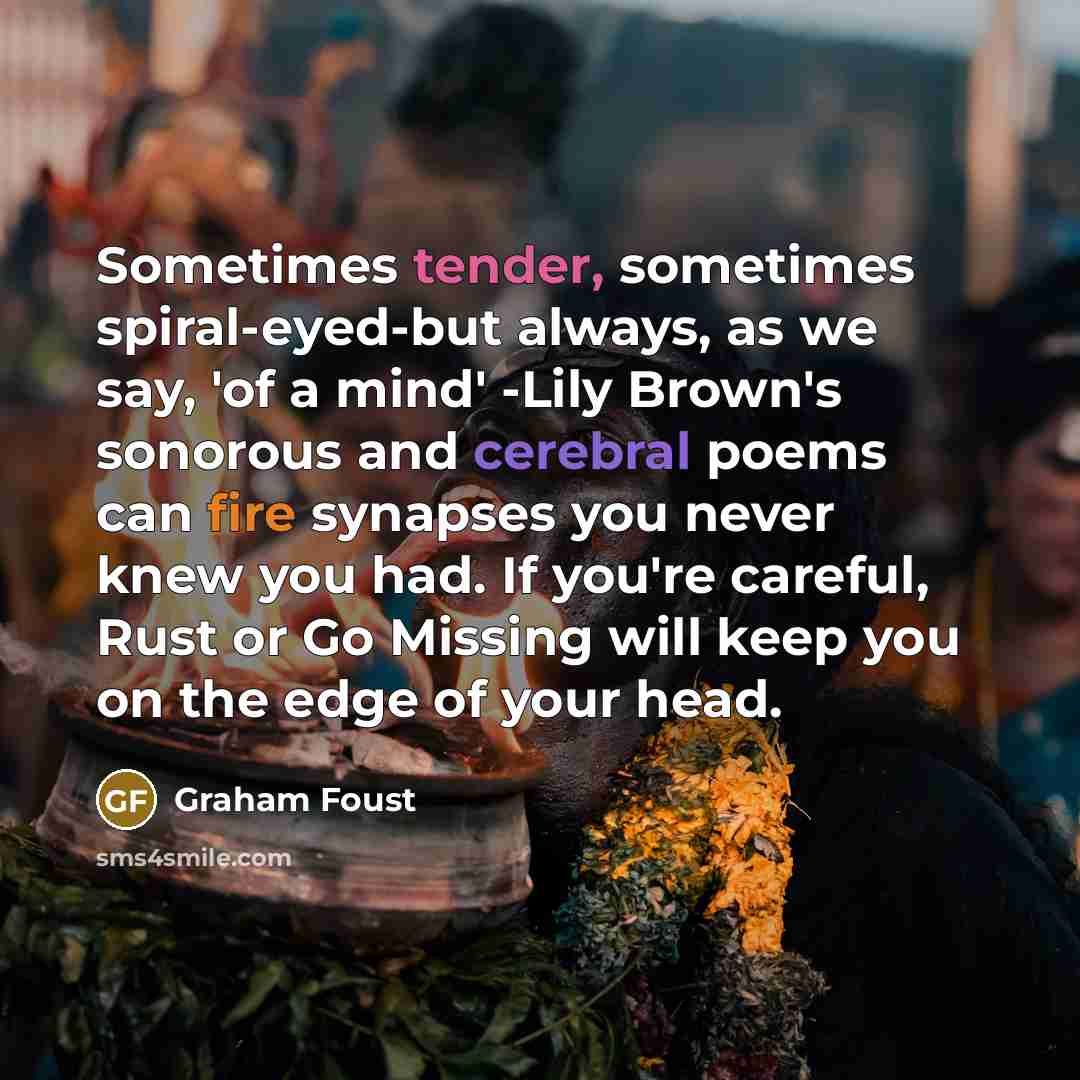 “Sometimes tender, sometimes spiral-eyed-but always, as we say, 'of a mind' -Lily Brown's sonorous and cerebral poems can fire synapses you never knew you had. If you're careful, Rust or Go Missing will keep you on the edge of your head.” quote by Graham Foust