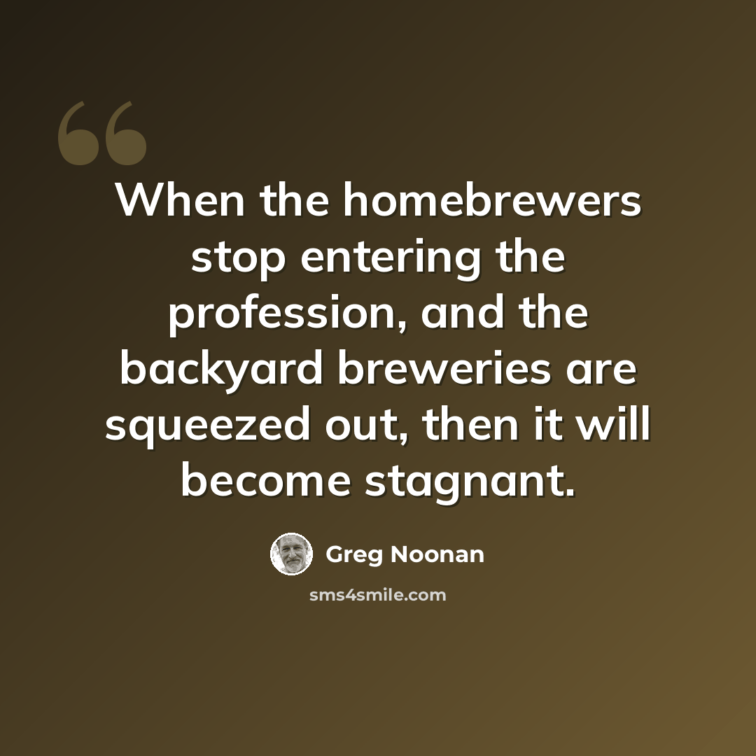 “When the homebrewers stop entering the profession, and the backyard breweries are squeezed out, then it will become stagnant.” quote by Greg Noonan