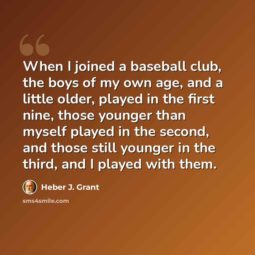 “When I joined a baseball club, the boys of my own age, and a little older, played in the first nine, those younger than myself played in the second, and those still younger in the third, and I played with them.” quote by Heber J. Grant