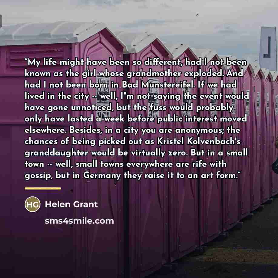 “My life might have been so different, had I not been known as the girl whose grandmother exploded. And had I not been born in Bad Munstereifel. If we had lived in the city -- well, I"m not saying the event would have gone unnoticed, but the fuss would probably only have lasted a week before public…” quote by Helen Grant