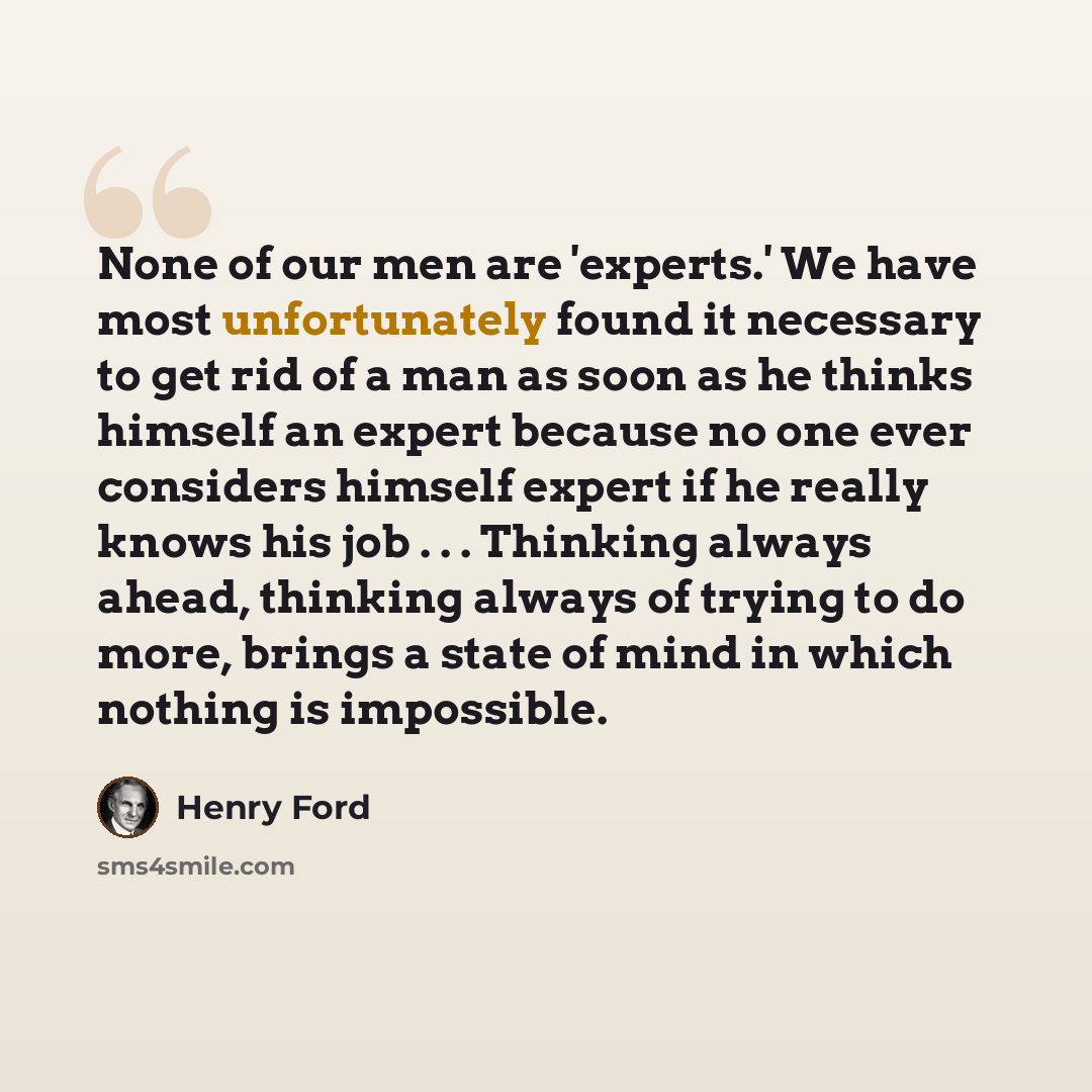 “None of our men are 'experts.' We have most unfortunately found it necessary to get rid of a man as soon as he thinks himself an expert because no one ever considers himself expert if he really knows his job . . . Thinking always ahead, thinking always of trying to do more, brings a state of mind…” quote by Henry Ford