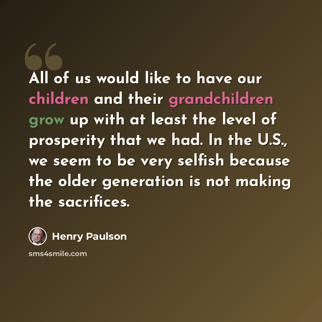 “All of us would like to have our children and their grandchildren grow up with at least the level of prosperity that we had. In the U.S., we seem to be very selfish because the older generation is not making the sacrifices.” quote by Henry Paulson
