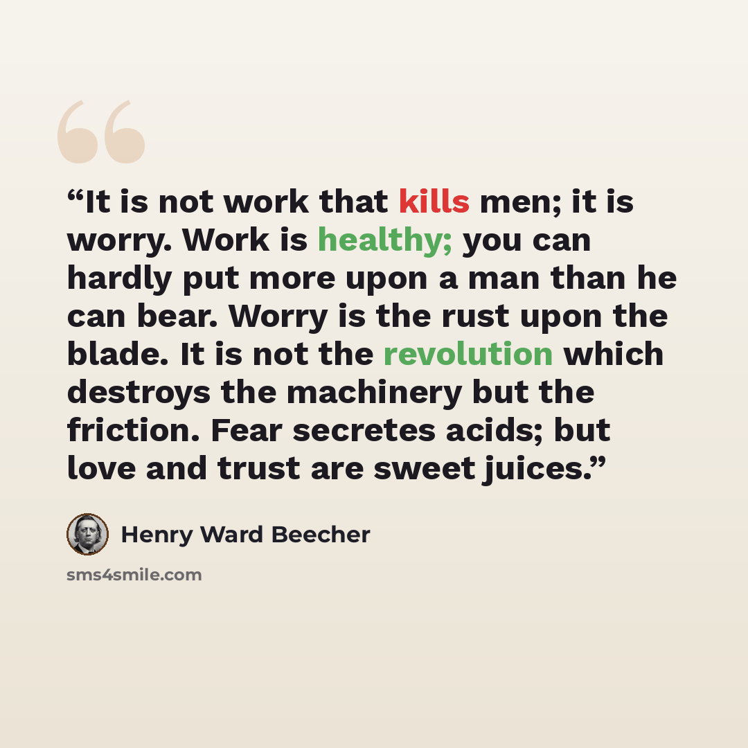 “It is not work that kills men; it is worry. Work is healthy; you can hardly put more upon a man than he can bear. Worry is the rust upon the blade. It is not the revolution which destroys the machinery but the friction. Fear secretes acids; but love and trust are sweet juices.” quote by Henry Ward Beecher