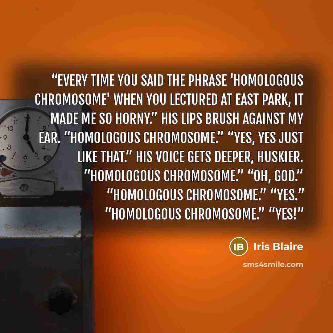 “Every time you said the phrase 'homologous chromosome' when you lectured at East Park, it made me so horny.” His lips brush against my ear. “Homologous chromosome.” “Yes, yes just like that.” His voice gets deeper, huskier. “Homologous chromosome.” “Oh, god.” “Homologous chromosome.” “Yes.”…” quote by Iris Blaire