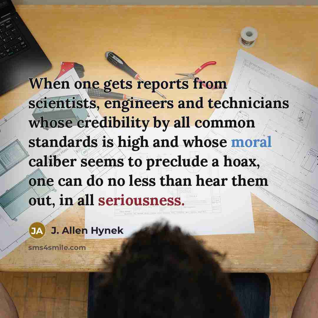 “When one gets reports from scientists, engineers and technicians whose credibility by all common standards is high and whose moral caliber seems to preclude a hoax, one can do no less than hear them out, in all seriousness.” quote by J. Allen Hynek