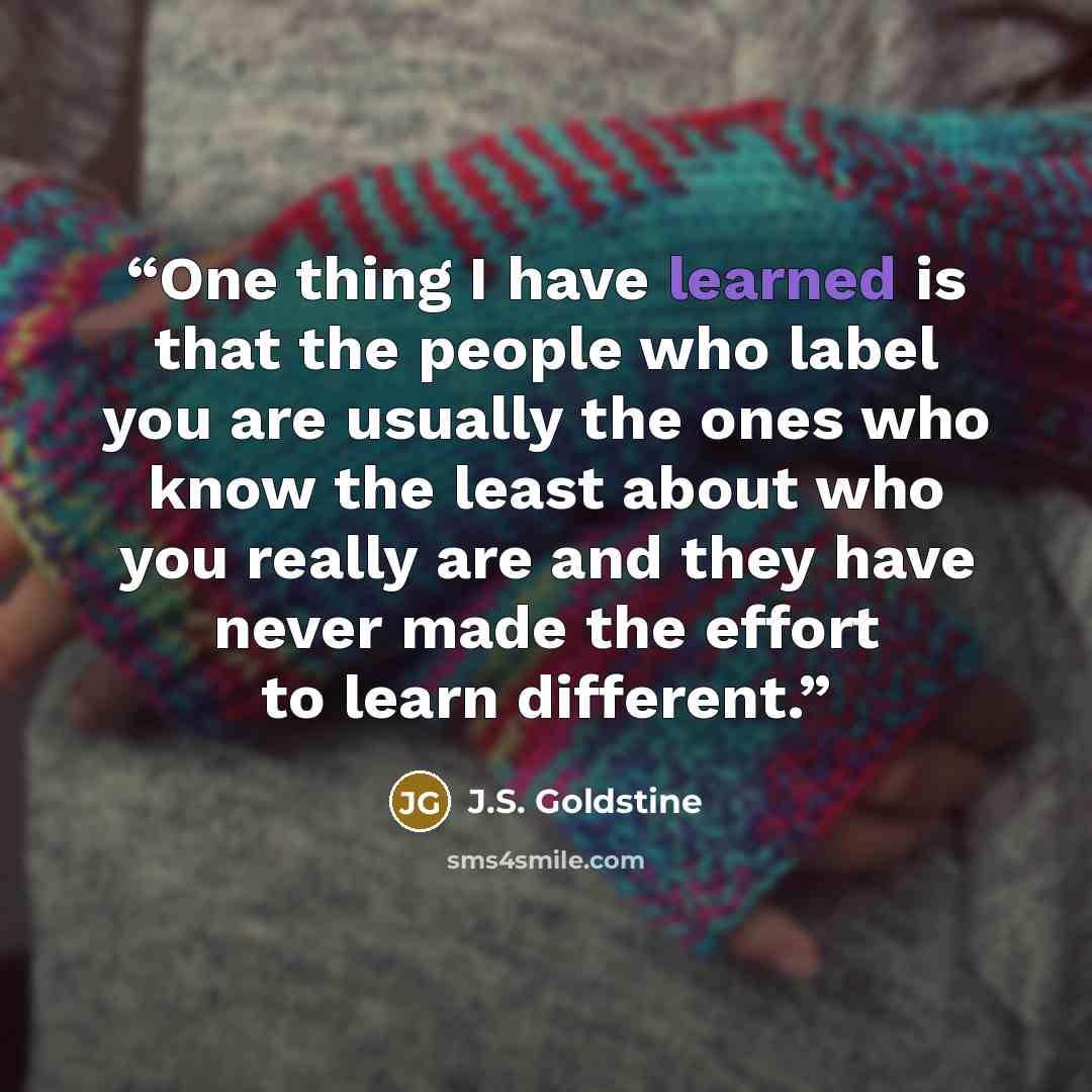 “One thing I have learned is that the people who label you are usually the ones who know the least about who you really are and they have never made the effort to learn different.” quote by J.S. Goldstine
