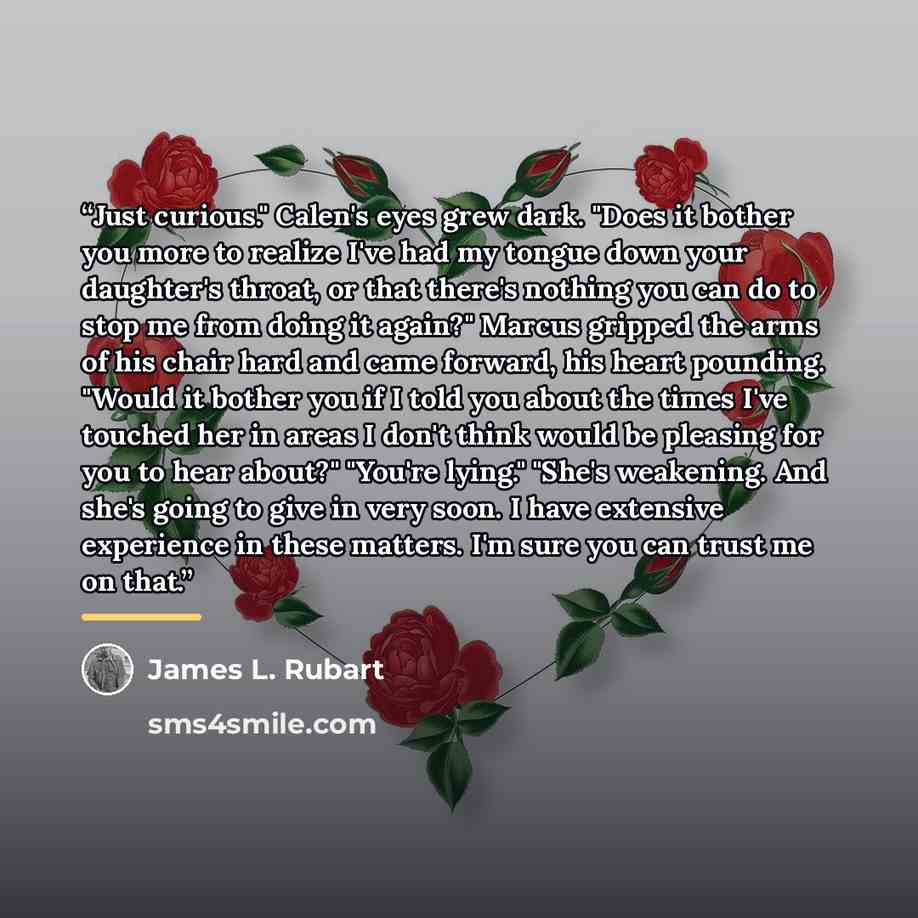 “Just curious." Calen's eyes grew dark. "Does it bother you more to realize I've had my tongue down your daughter's throat, or that there's nothing you can do to stop me from doing it again?" Marcus gripped the arms of his chair hard and came forward, his heart pounding. "Would it bother you if I…” quote by James L. Rubart