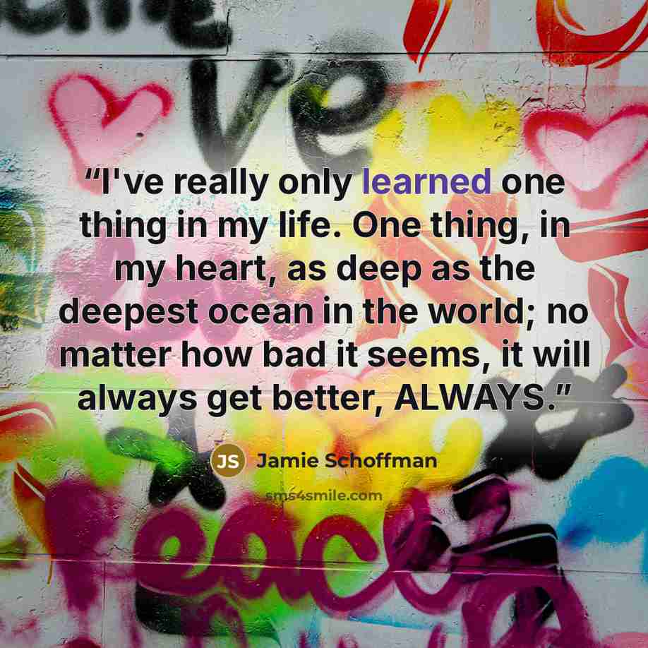 “I've really only learned one thing in my life. One thing, in my heart, as deep as the deepest ocean in the world; no matter how bad it seems, it will always get better, ALWAYS.” quote by Jamie Schoffman