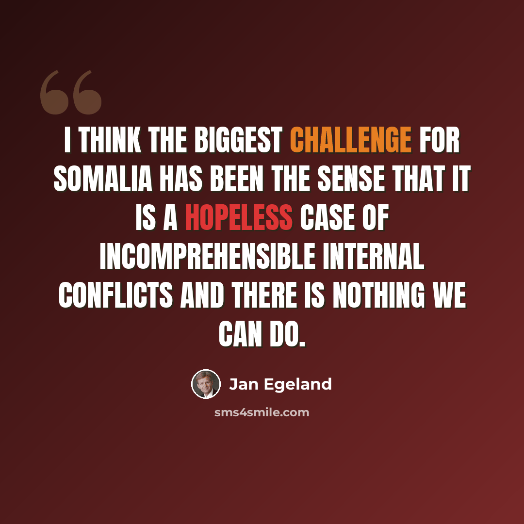 “I think the biggest challenge for Somalia has been the sense that it is a hopeless case of incomprehensible internal conflicts and there is nothing we can do.” quote by Jan Egeland