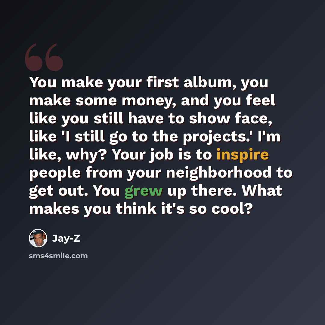 “You make your first album, you make some money, and you feel like you still have to show face, like 'I still go to the projects.' I'm like, why? Your job is to inspire people from your neighborhood to get out. You grew up there. What makes you think it's so cool?” quote by Jay-Z