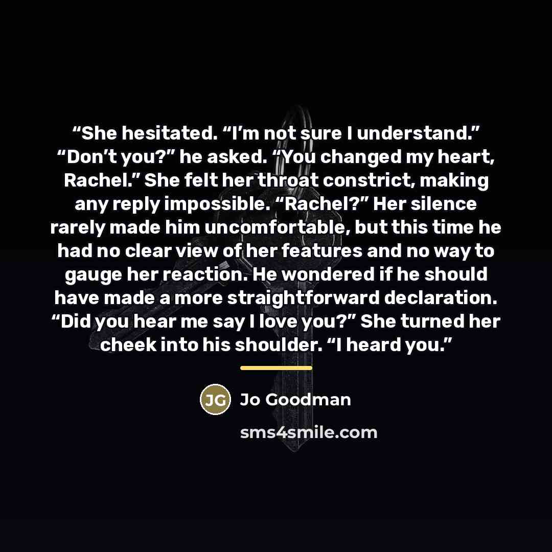 “She hesitated. “I’m not sure I understand.” “Don’t you?” he asked. “You changed my heart, Rachel.” She felt her throat constrict, making any reply impossible. “Rachel?” Her silence rarely made him uncomfortable, but this time he had no clear view of her features and no way to gauge her reaction…” quote by Jo Goodman