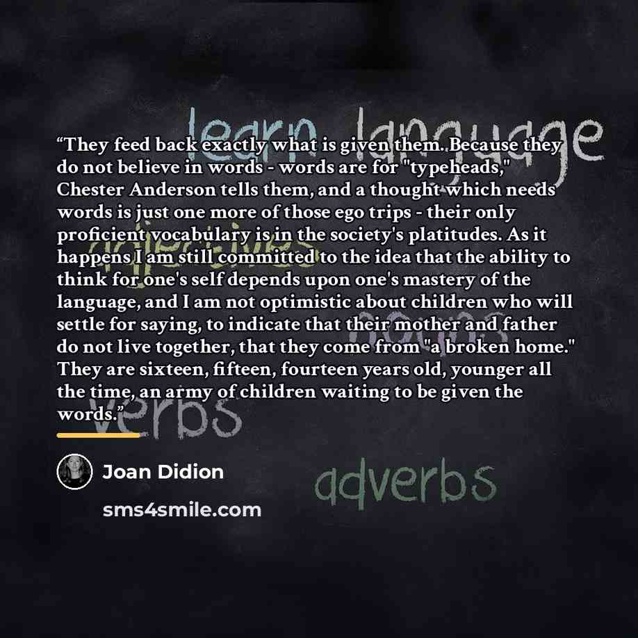 “They feed back exactly what is given them. Because they do not believe in words - words are for "typeheads," Chester Anderson tells them, and a thought which needs words is just one more of those ego trips - their only proficient vocabulary is in the society's platitudes. As it happens I am still…” quote by Joan Didion