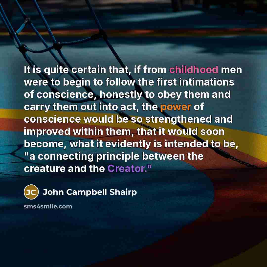“It is quite certain that, if from childhood men were to begin to follow the first intimations of conscience, honestly to obey them and carry them out into act, the power of conscience would be so strengthened and improved within them, that it would soon become, what it evidently is intended to be…” quote by John Campbell Shairp