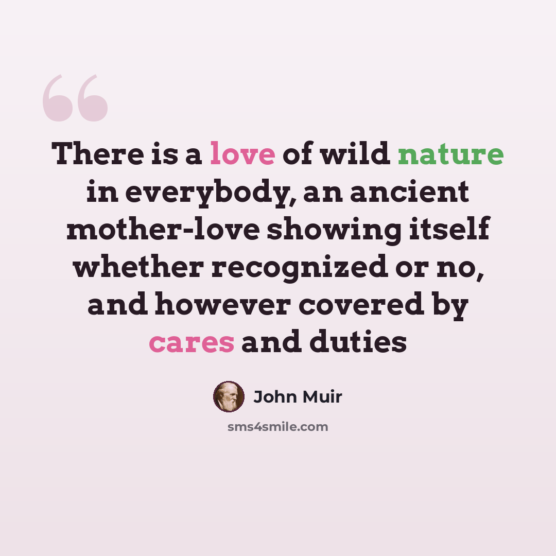 “There is a love of wild nature in everybody, an ancient mother-love showing itself whether recognized or no, and however covered by cares and duties” quote by John Muir