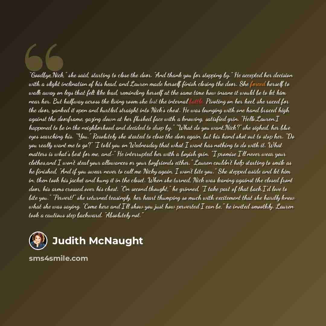 “Goodbye,Nick," she said, starting to close the door. "And thank you for stopping by." He accepted her decision with a slight inclination of his head, and Lauren made herself finish closing the door. She forced herself to walk away on legs that felt like lead, reminding herself at the same time how…” quote by Judith McNaught
