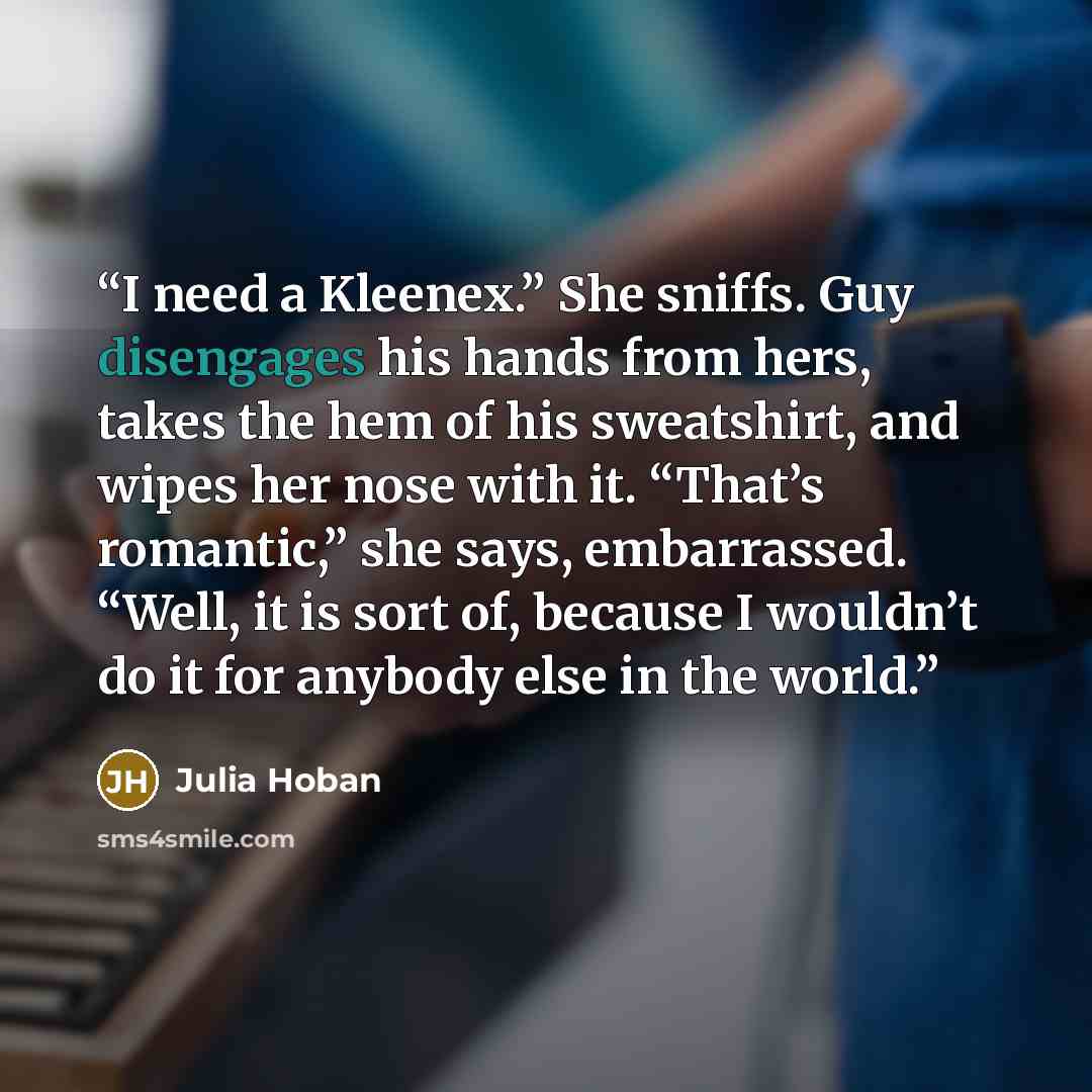 “I need a Kleenex.” She sniffs. Guy disengages his hands from hers, takes the hem of his sweatshirt, and wipes her nose with it. “That’s romantic,” she says, embarrassed. “Well, it is sort of, because I wouldn’t do it for anybody else in the world.” quote by Julia Hoban