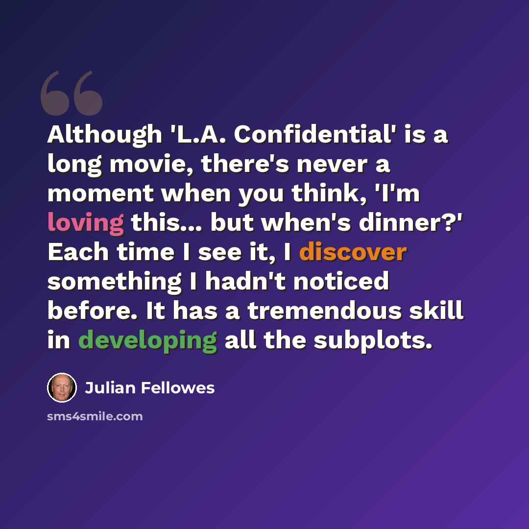 “Although 'L.A. Confidential' is a long movie, there's never a moment when you think, 'I'm loving this... but when's dinner?' Each time I see it, I discover something I hadn't noticed before. It has a tremendous skill in developing all the subplots.” quote by Julian Fellowes