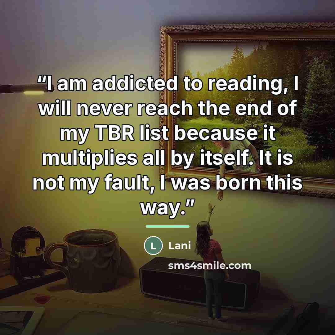 “I am addicted to reading, I will never reach the end of my TBR list because it multiplies all by itself. It is not my fault, I was born this way.” quote by Lani