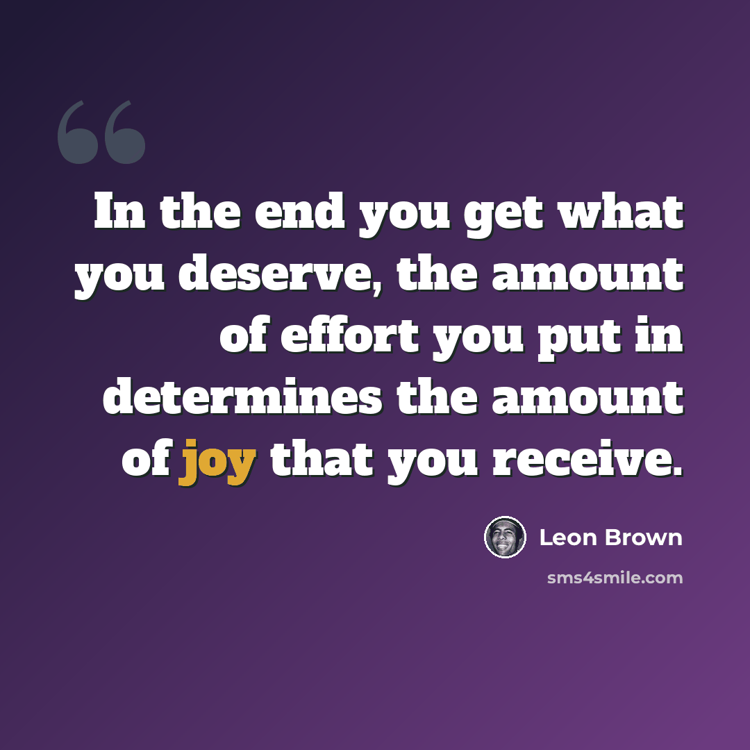 “In the end you get what you deserve, the amount of effort you put in determines the amount of joy that you receive.” quote by Leon Brown