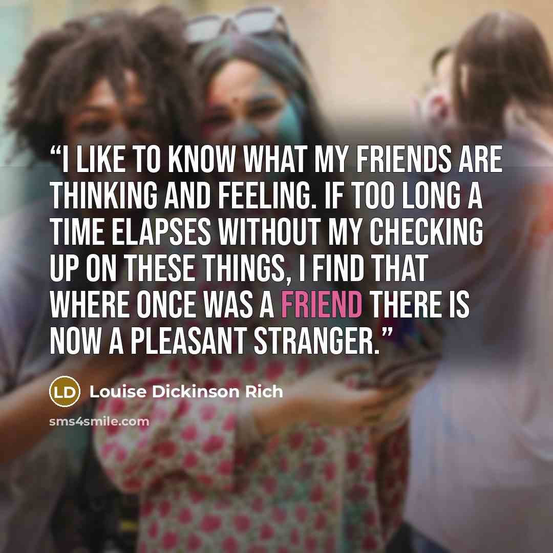 “I like to know what my friends are thinking and feeling. If too long a time elapses without my checking up on these things, I find that where once was a friend there is now a pleasant stranger.” quote by Louise Dickinson Rich
